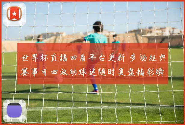 世界杯直播回看平台更新 多场经典赛事可回放助球迷随时复盘精彩瞬间