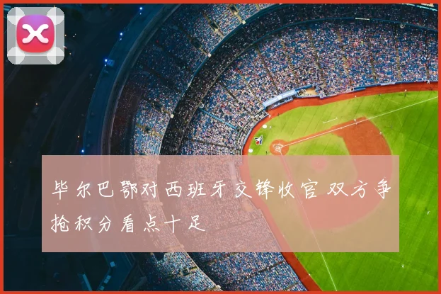 毕尔巴鄂对西班牙交锋收官 双方争抢积分看点十足