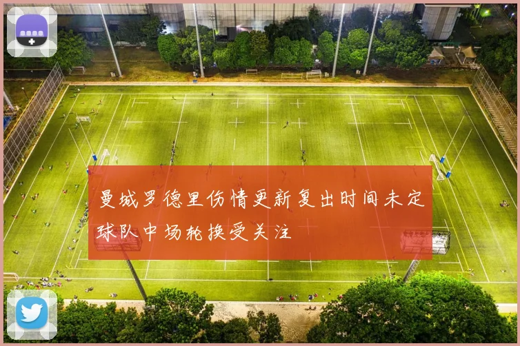 曼城罗德里伤情更新复出时间未定球队中场轮换受关注