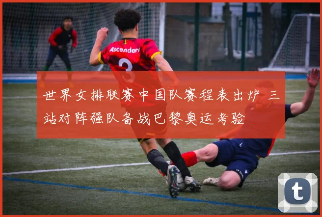 世界女排联赛中国队赛程表出炉 三站对阵强队备战巴黎奥运考验