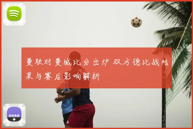 曼联对曼城比分出炉 双方德比战结果与赛后影响解析