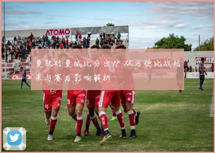 曼联对曼城比分出炉 双方德比战结果与赛后影响解析