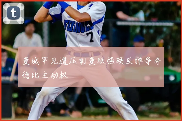 曼城罕见遭压制曼联强硬反弹争夺德比主动权