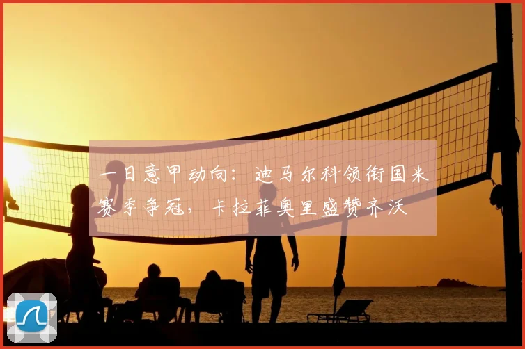 一日意甲动向：迪马尔科领衔国米赛季争冠，卡拉菲奥里盛赞齐沃