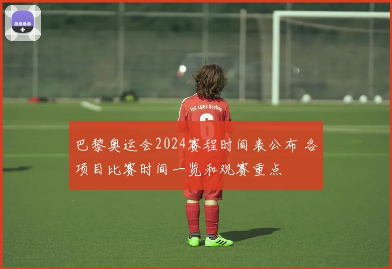 巴黎奥运会2024赛程时间表公布 各项目比赛时间一览和观赛重点