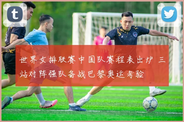 世界女排联赛中国队赛程表出炉 三站对阵强队备战巴黎奥运考验