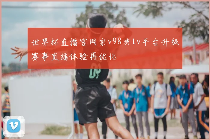 世界杯直播官网宗v98典tv平台升级赛事直播体验再优化