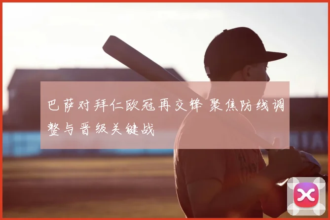 巴萨对拜仁欧冠再交锋 聚焦防线调整与晋级关键战