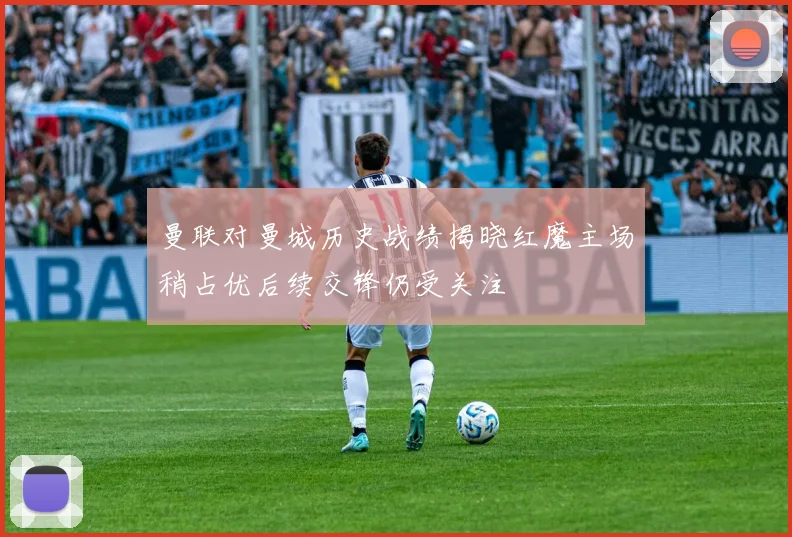 曼联对曼城历史战绩揭晓红魔主场稍占优后续交锋仍受关注