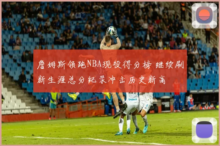 詹姆斯领跑NBA现役得分榜 继续刷新生涯总分纪录冲击历史新高