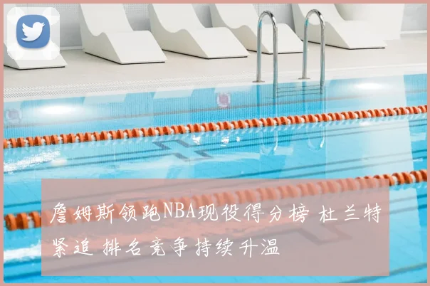 詹姆斯领跑NBA现役得分榜 杜兰特紧追 排名竞争持续升温