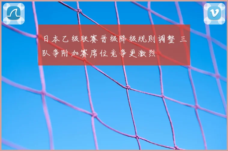 日本乙级联赛晋级降级规则调整 三队争附加赛席位竞争更激烈
