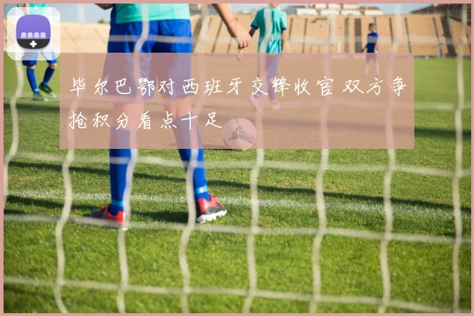 毕尔巴鄂对西班牙交锋收官 双方争抢积分看点十足