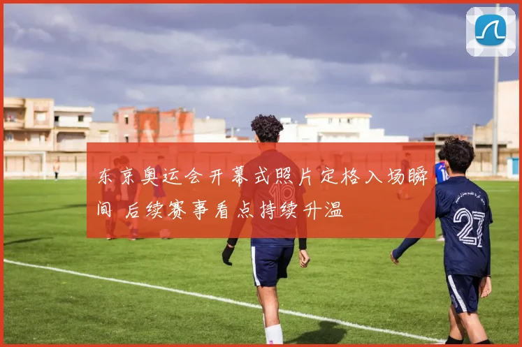 东京奥运会开幕式照片定格入场瞬间 后续赛事看点持续升温