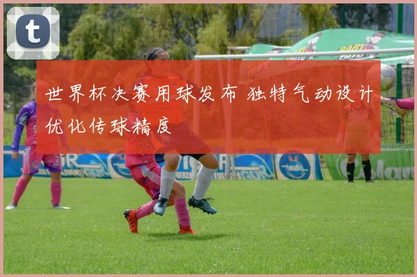 世界杯决赛用球发布 独特气动设计优化传球精度