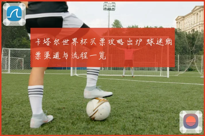 卡塔尔世界杯买票攻略出炉 球迷购票渠道与流程一览