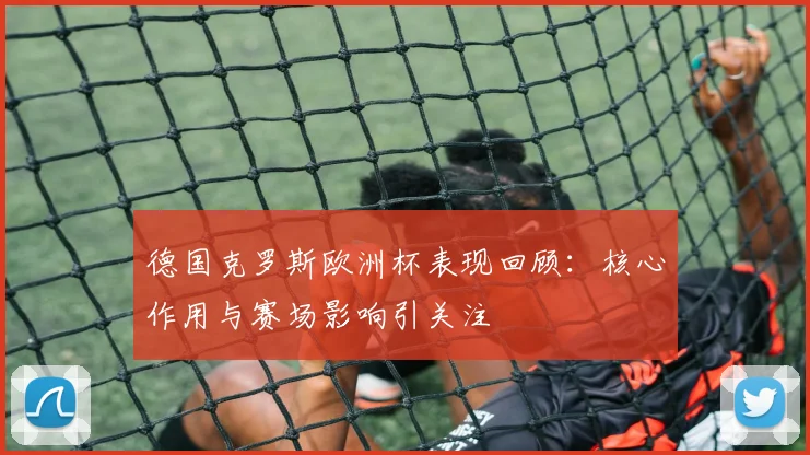 德国克罗斯欧洲杯表现回顾:核心作用与赛场影响引关注