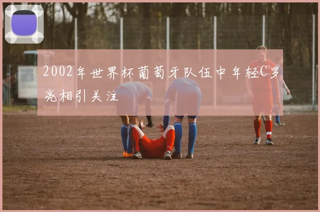 2002年世界杯葡萄牙队伍中年轻C罗亮相引关注